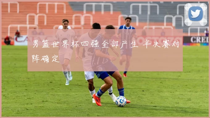 男篮世界杯四强全部产生 半决赛对阵确定