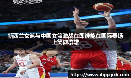 新西兰女篮与中国女篮激战在即谁能在国际赛场上笑傲群雄